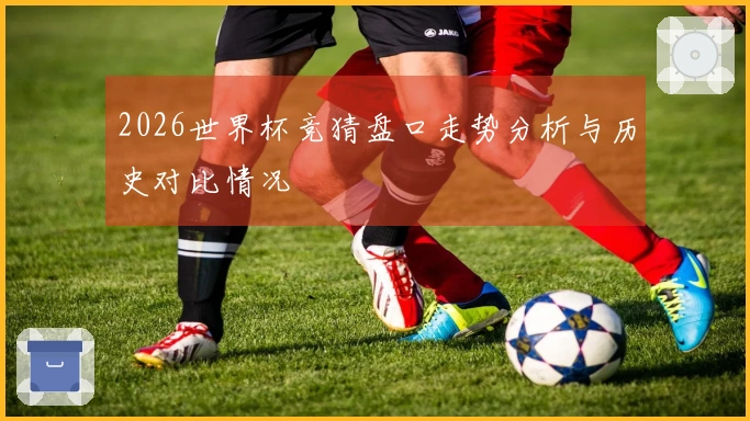 2026世界杯竞猜盘口走势分析与历史对比情况