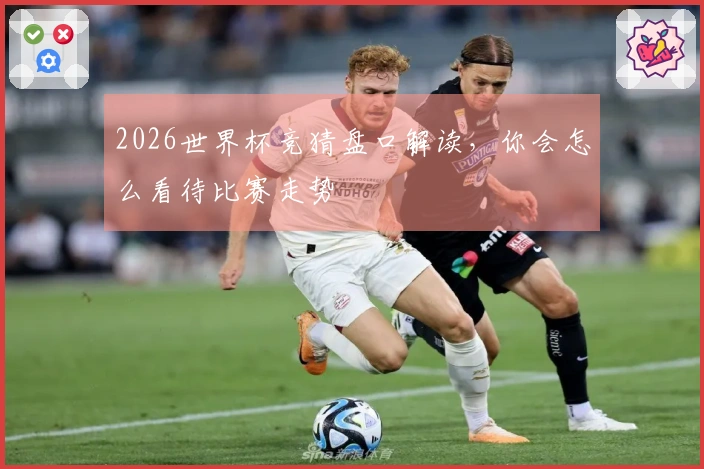 2026世界杯竞猜盘口解读，你会怎么看待比赛走势